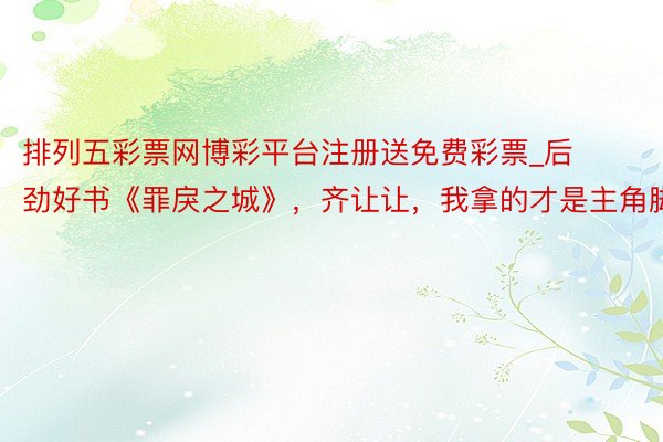排列五彩票网博彩平台注册送免费彩票_后劲好书《罪戾之城》，齐让让，我拿的才是主角脚本