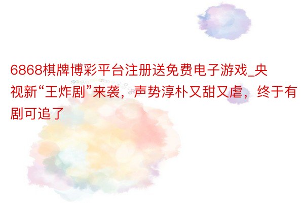6868棋牌博彩平台注册送免费电子游戏_央视新“王炸剧”来袭，声势淳朴又甜又虐，终于有剧可追了