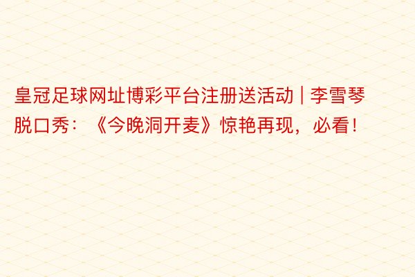 皇冠足球网址博彩平台注册送活动 | 李雪琴脱口秀：《今晚洞开麦》惊艳再现，必看！