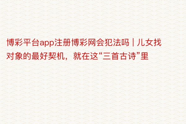 博彩平台app注册博彩网会犯法吗 | 儿女找对象的最好契机，就在这“三首古诗”里