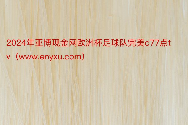 2024年亚博现金网欧洲杯足球队完美c77点tv（www.enyxu.com）