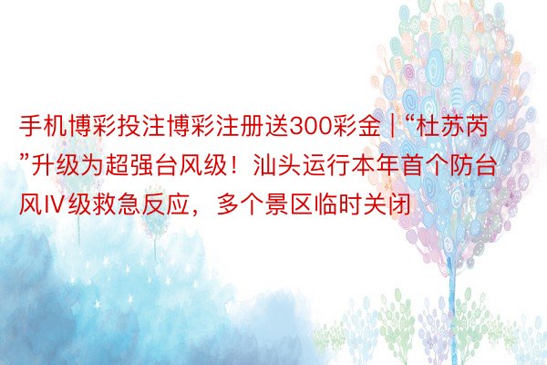 手机博彩投注博彩注册送300彩金 | “杜苏芮”升级为超强台风级！汕头运行本年首个防台风Ⅳ级救急反应，多个景区临时关闭