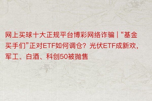 网上买球十大正规平台博彩网络诈骗 | “基金买手们”正对ETF如何调仓？光伏ETF成新欢，军工、白酒、科创50被抛售