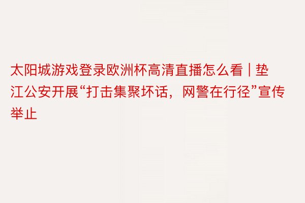 太阳城游戏登录欧洲杯高清直播怎么看 | 垫江公安开展“打击集聚坏话，网警在行径”宣传举止