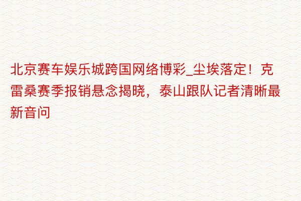 北京赛车娱乐城跨国网络博彩_尘埃落定！克雷桑赛季报销悬念揭晓，泰山跟队记者清晰最新音问