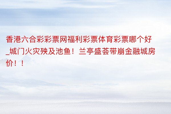 香港六合彩彩票网福利彩票体育彩票哪个好_城门火灾殃及池鱼！兰亭盛荟带崩金融城房价！!