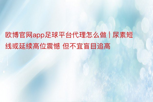 欧博官网app足球平台代理怎么做 | 尿素短线或延续高位震憾 但不宜盲目追高