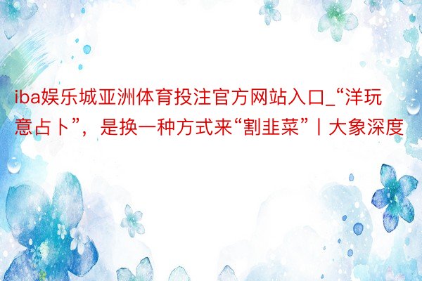 iba娱乐城亚洲体育投注官方网站入口_“洋玩意占卜”，是换一种方式来“割韭菜”丨大象深度