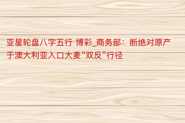亚星轮盘八字五行 博彩_商务部:断绝对原产于澳大利亚入口大麦“双反”行径
