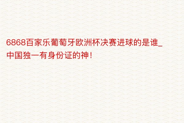 6868百家乐葡萄牙欧洲杯决赛进球的是谁_中国独一有身份证的神！