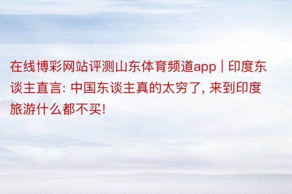 在线博彩网站评测山东体育频道app | 印度东谈主直言: 中国东谈主真的太穷了， 来到印度旅游什么都不买!