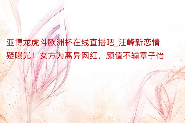 亚博龙虎斗欧洲杯在线直播吧_汪峰新恋情疑曝光！女方为离异网红，颜值不输章子怡