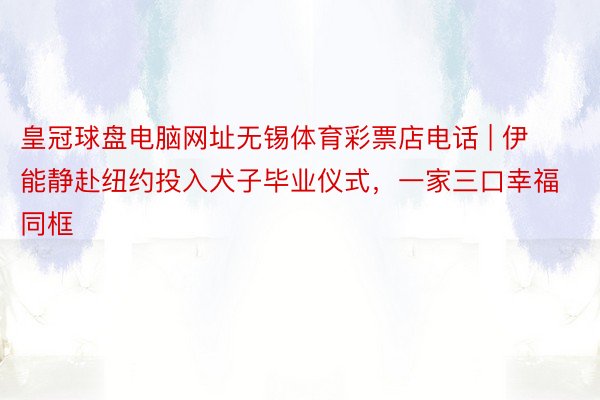皇冠球盘电脑网址无锡体育彩票店电话 | 伊能静赴纽约投入犬子毕业仪式，一家三口幸福同框