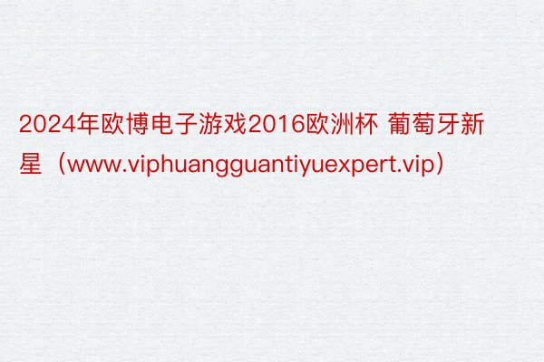 2024年欧博电子游戏2016欧洲杯 葡萄牙新星（www.viphuangguantiyuexpert.vip）