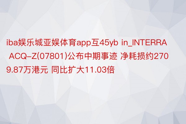 iba娱乐城亚娱体育app互45yb in_INTERRA ACQ-Z(07801)公布中期事迹 净耗损约2709.87万港元 同比扩大11.03倍