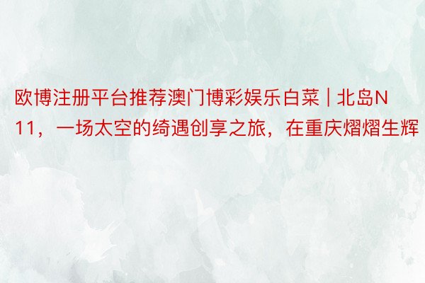 欧博注册平台推荐澳门博彩娱乐白菜 | 北岛N11，一场太空的绮遇创享之旅，在重庆熠熠生辉