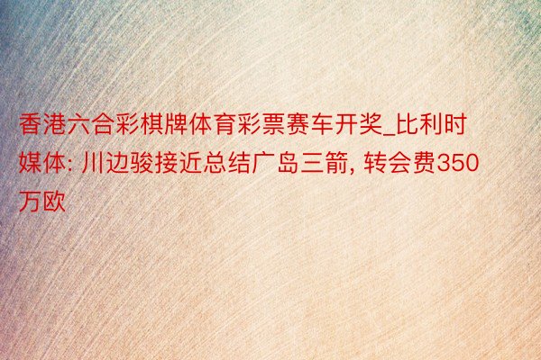 香港六合彩棋牌体育彩票赛车开奖_比利时媒体: 川边骏接近总结广岛三箭, 转会费350万欧