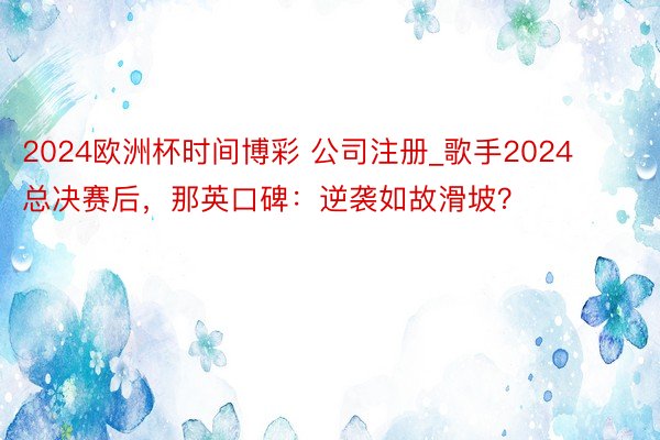 2024欧洲杯时间博彩 公司注册_歌手2024总决赛后，那英口碑：逆袭如故滑坡？