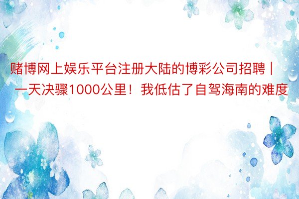 赌博网上娱乐平台注册大陆的博彩公司招聘 | 一天决骤1000公里!我低估了自驾海南的难度