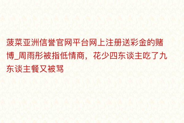 菠菜亚洲信誉官网平台网上注册送彩金的赌博_周雨彤被指低情商，花少四东谈主吃了九东谈主餐又被骂