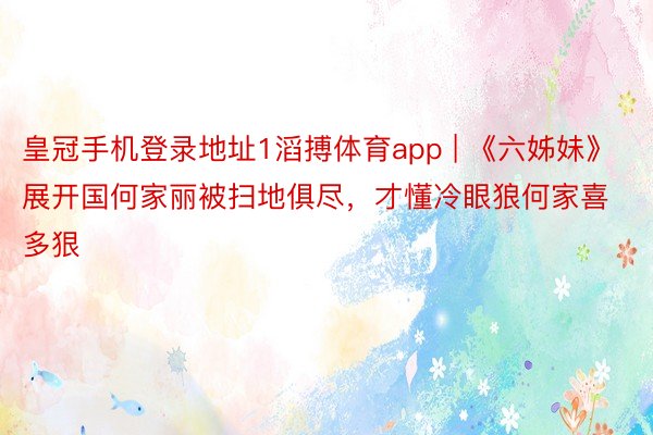 皇冠手机登录地址1滔搏体育app | 《六姊妹》展开国何家丽被扫地俱尽，才懂冷眼狼何家喜多狠