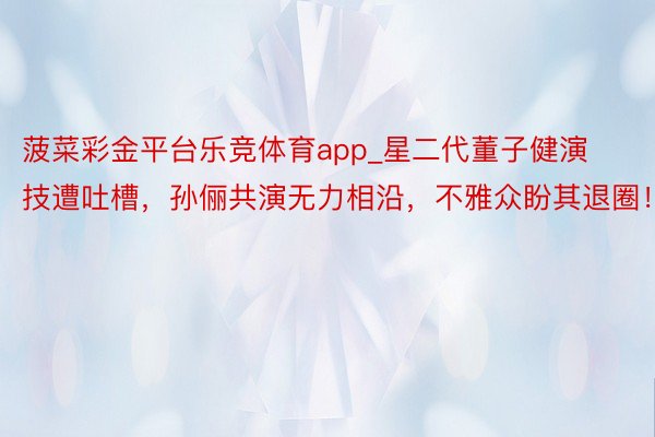 菠菜彩金平台乐竞体育app_星二代董子健演技遭吐槽，孙俪共演无力相沿，不雅众盼其退圈！
